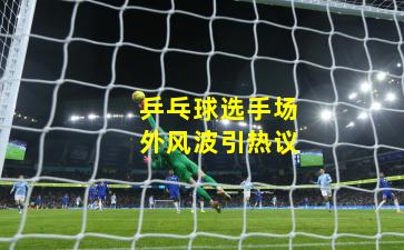 乒乓球选手场外风波引热议
