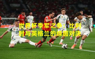 世界杯季军之争：比利时与英格兰的绿茵对决