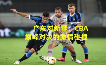广东对新疆:CBA巅峰对决的激情碰撞