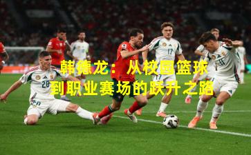  韩德龙：从校园篮球到职业赛场的跃升之路