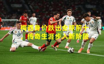 梅西身价跌出全球前十，传奇生涯步入新阶段