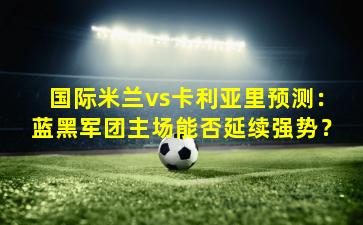 国际米兰vs卡利亚里预测：蓝黑军团主场能否延续强势？