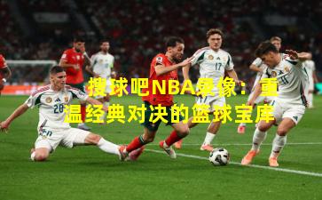 搜球吧NBA录像:重温经典对决的篮球宝库